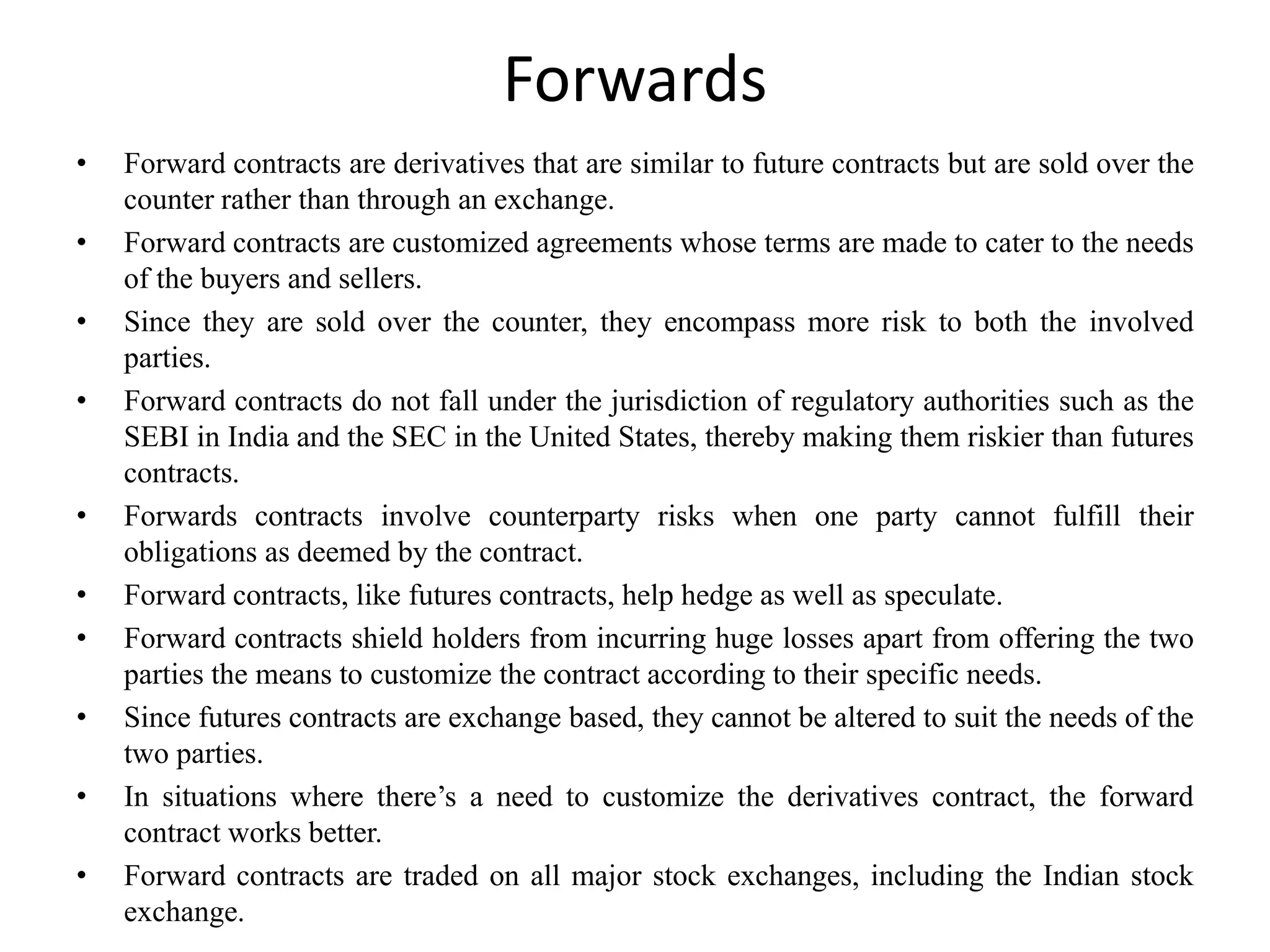Forwards
• Forward contracts are derivatives that are similar to future contracts but are sold over the
counter rather than through an exchange.
• Forward contracts are customized agreements whose terms are made to cater to the needs
of the buyers and sellers.
• Since they are sold over the counter, they encompass more risk to both the involved
parties.
• Forward contracts do not fall under the jurisdiction of regulatory authorities such as the
SEBI in India and the SEC in the United States, thereby making them riskier than futures
contracts.
• Forwards contracts involve counterparty risks when one party cannot fulfill their
obligations as deemed by the contract.
• Forward contracts, like futures contracts, help hedge as well as speculate.
• Forward contracts shield holders from incurring huge losses apart from offering the two
parties the means to customize the contract according to their specific needs.
• Since futures contracts are exchange based, they cannot be altered to suit the needs of the
two parties.
• In situations where there’s a need to customize the derivatives contract, the forward
contract works better.
• Forward contracts are traded on all major stock exchanges, including the Indian stock
exchange.
 