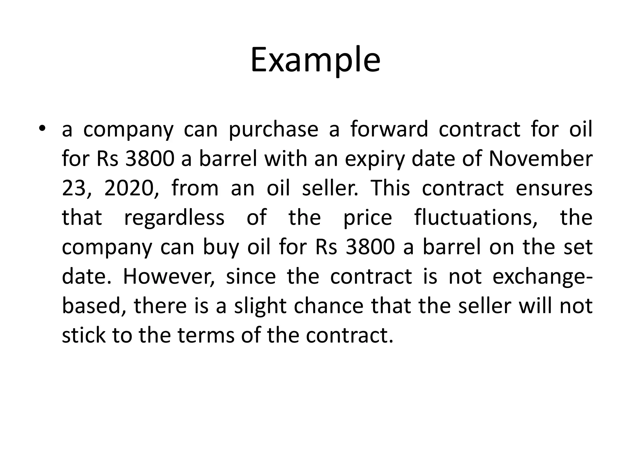Example
• a company can purchase a forward contract for oil
for Rs 3800 a barrel with an expiry date of November
23, 2020, from an oil seller. This contract ensures
that regardless of the price fluctuations, the
company can buy oil for Rs 3800 a barrel on the set
date. However, since the contract is not exchange-
based, there is a slight chance that the seller will not
stick to the terms of the contract.
 