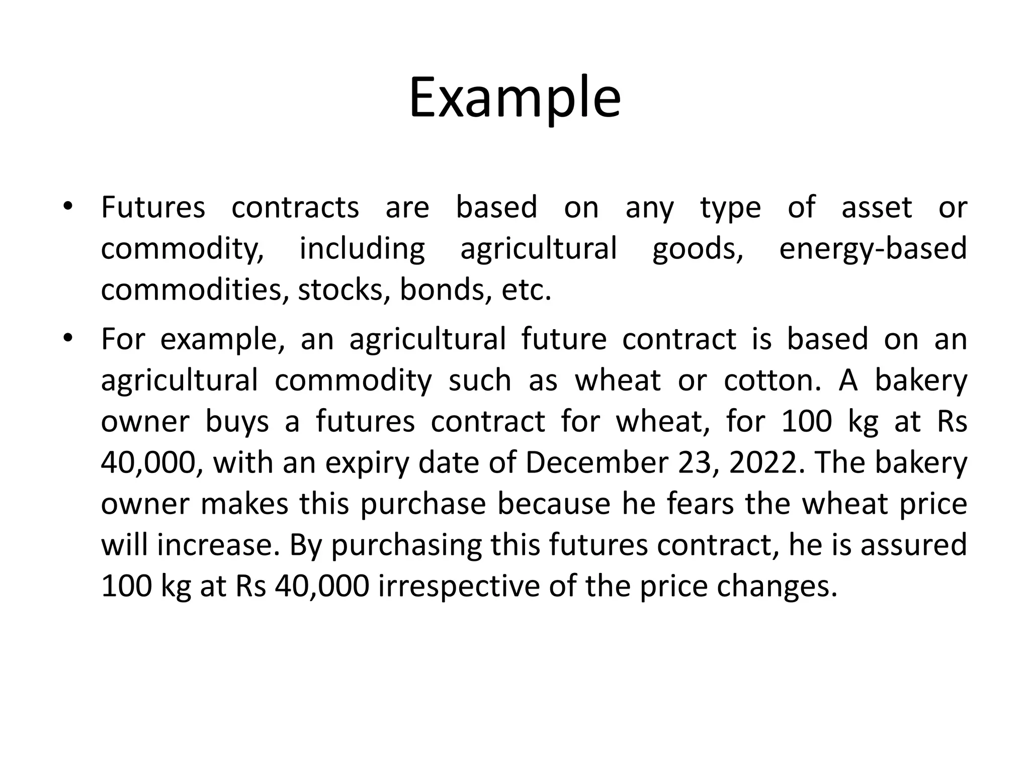 Example
• Futures contracts are based on any type of asset or
commodity, including agricultural goods, energy-based
commodities, stocks, bonds, etc.
• For example, an agricultural future contract is based on an
agricultural commodity such as wheat or cotton. A bakery
owner buys a futures contract for wheat, for 100 kg at Rs
40,000, with an expiry date of December 23, 2022. The bakery
owner makes this purchase because he fears the wheat price
will increase. By purchasing this futures contract, he is assured
100 kg at Rs 40,000 irrespective of the price changes.
 