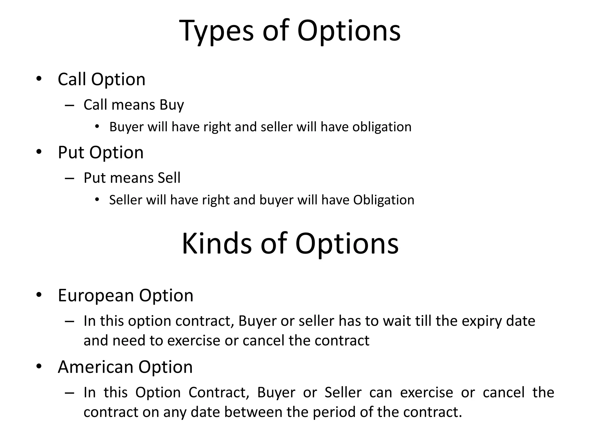 Types of Options
• Call Option
– Call means Buy
• Buyer will have right and seller will have obligation
• Put Option
– Put means Sell
• Seller will have right and buyer will have Obligation
Kinds of Options
• European Option
– In this option contract, Buyer or seller has to wait till the expiry date
and need to exercise or cancel the contract
• American Option
– In this Option Contract, Buyer or Seller can exercise or cancel the
contract on any date between the period of the contract.
 