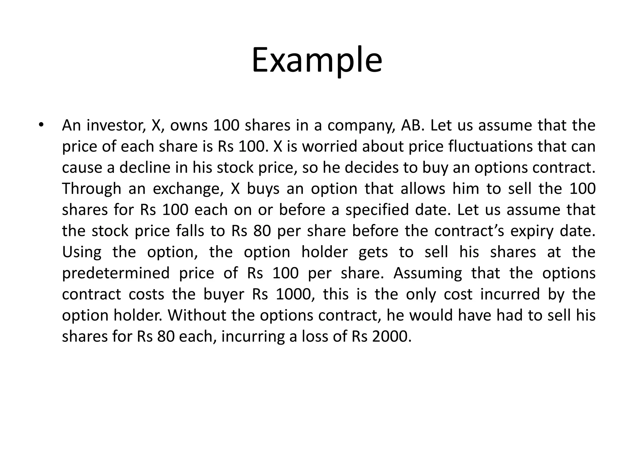 Example
• An investor, X, owns 100 shares in a company, AB. Let us assume that the
price of each share is Rs 100. X is worried about price fluctuations that can
cause a decline in his stock price, so he decides to buy an options contract.
Through an exchange, X buys an option that allows him to sell the 100
shares for Rs 100 each on or before a specified date. Let us assume that
the stock price falls to Rs 80 per share before the contract’s expiry date.
Using the option, the option holder gets to sell his shares at the
predetermined price of Rs 100 per share. Assuming that the options
contract costs the buyer Rs 1000, this is the only cost incurred by the
option holder. Without the options contract, he would have had to sell his
shares for Rs 80 each, incurring a loss of Rs 2000.
 
