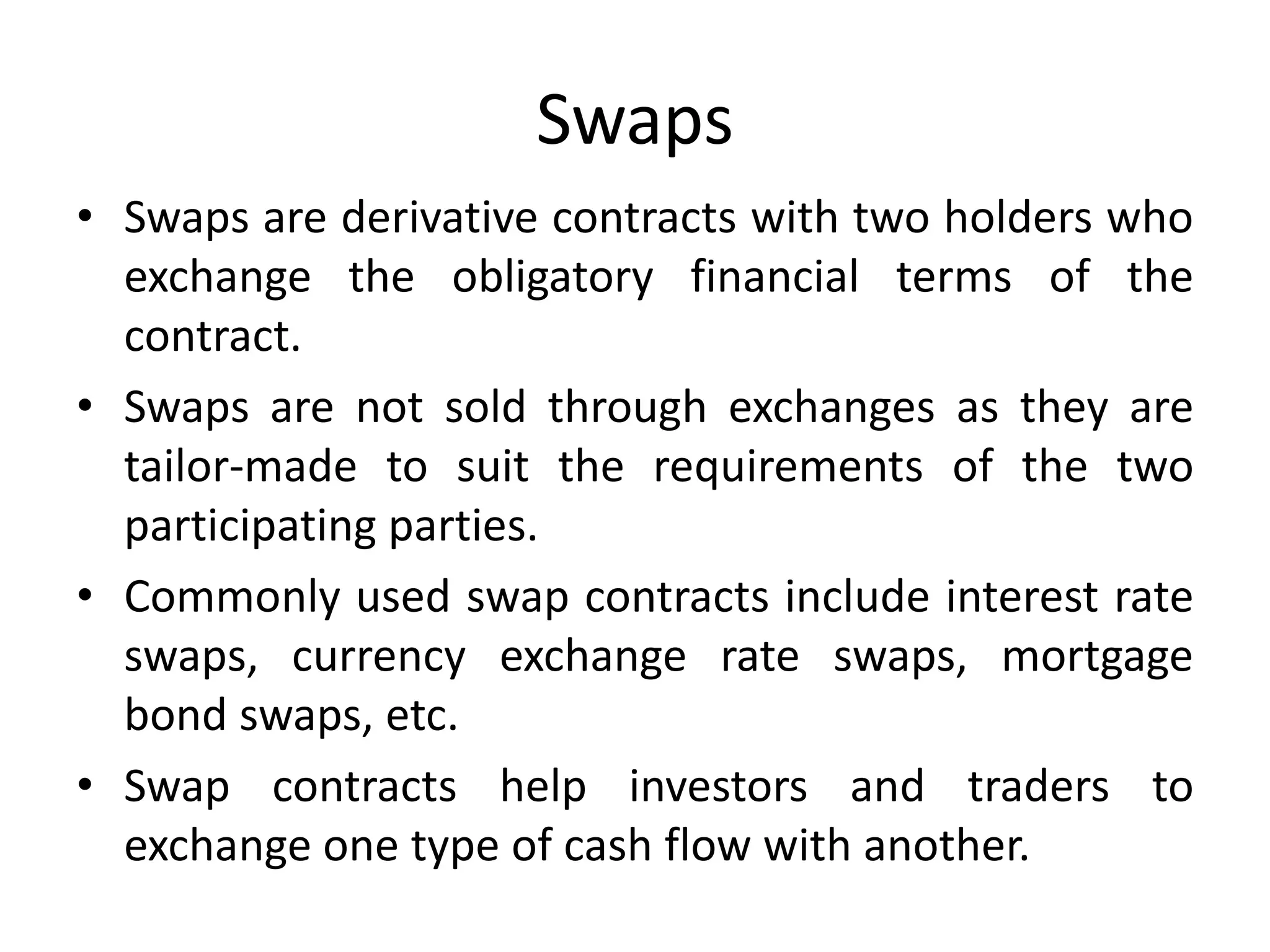Swaps
• Swaps are derivative contracts with two holders who
exchange the obligatory financial terms of the
contract.
• Swaps are not sold through exchanges as they are
tailor-made to suit the requirements of the two
participating parties.
• Commonly used swap contracts include interest rate
swaps, currency exchange rate swaps, mortgage
bond swaps, etc.
• Swap contracts help investors and traders to
exchange one type of cash flow with another.
 