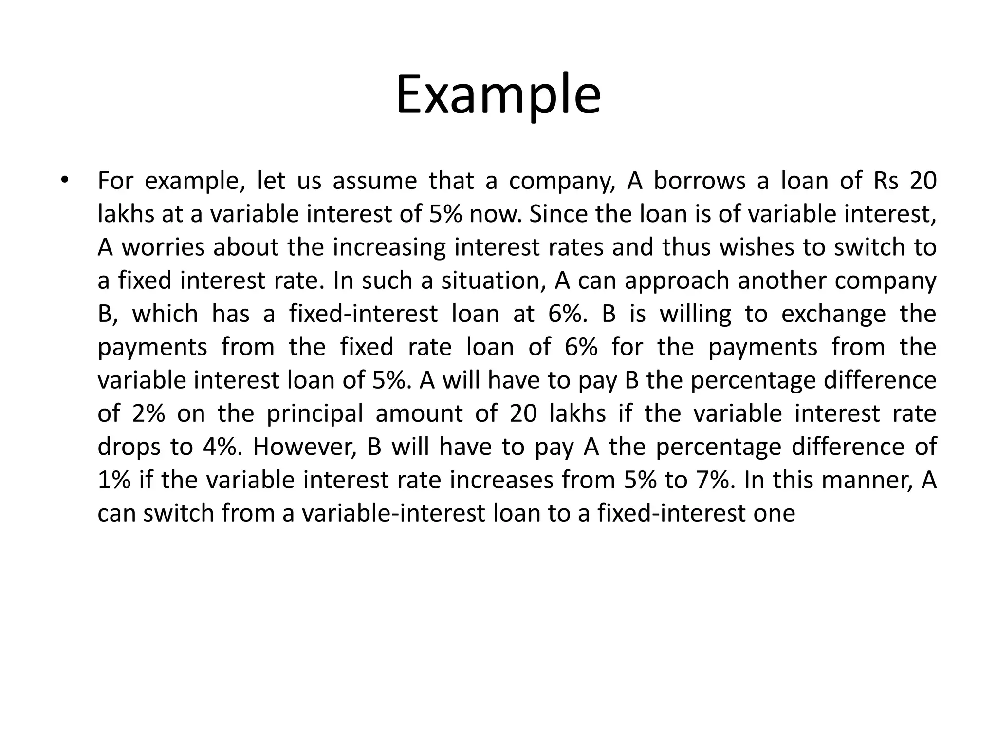 Example
• For example, let us assume that a company, A borrows a loan of Rs 20
lakhs at a variable interest of 5% now. Since the loan is of variable interest,
A worries about the increasing interest rates and thus wishes to switch to
a fixed interest rate. In such a situation, A can approach another company
B, which has a fixed-interest loan at 6%. B is willing to exchange the
payments from the fixed rate loan of 6% for the payments from the
variable interest loan of 5%. A will have to pay B the percentage difference
of 2% on the principal amount of 20 lakhs if the variable interest rate
drops to 4%. However, B will have to pay A the percentage difference of
1% if the variable interest rate increases from 5% to 7%. In this manner, A
can switch from a variable-interest loan to a fixed-interest one
 