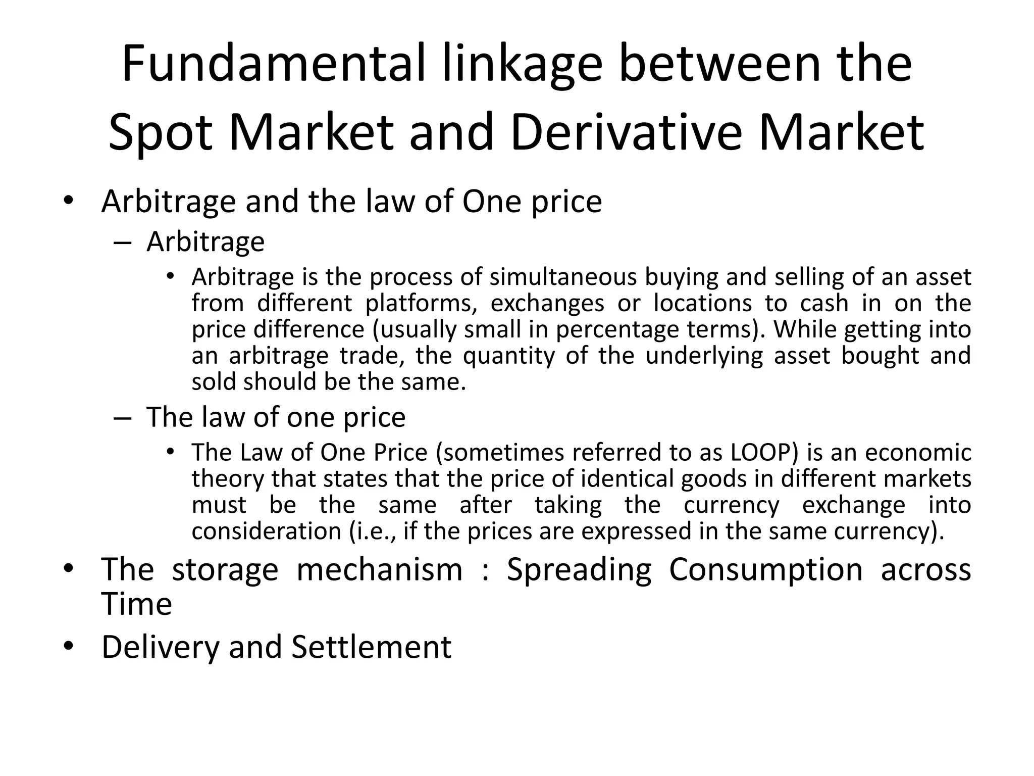 Fundamental linkage between the
Spot Market and Derivative Market
• Arbitrage and the law of One price
– Arbitrage
• Arbitrage is the process of simultaneous buying and selling of an asset
from different platforms, exchanges or locations to cash in on the
price difference (usually small in percentage terms). While getting into
an arbitrage trade, the quantity of the underlying asset bought and
sold should be the same.
– The law of one price
• The Law of One Price (sometimes referred to as LOOP) is an economic
theory that states that the price of identical goods in different markets
must be the same after taking the currency exchange into
consideration (i.e., if the prices are expressed in the same currency).
• The storage mechanism : Spreading Consumption across
Time
• Delivery and Settlement
 