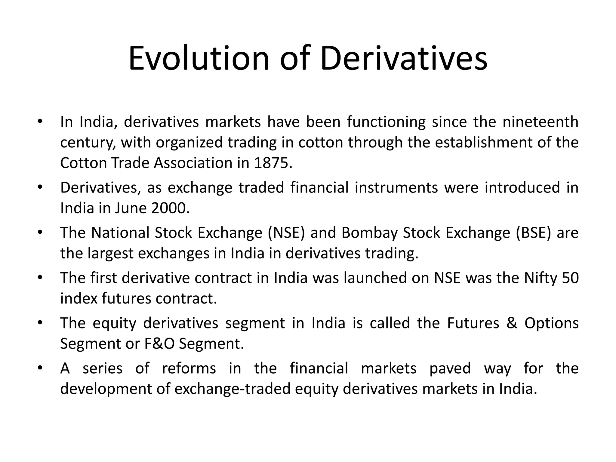 Evolution of Derivatives
• In India, derivatives markets have been functioning since the nineteenth
century, with organized trading in cotton through the establishment of the
Cotton Trade Association in 1875.
• Derivatives, as exchange traded financial instruments were introduced in
India in June 2000.
• The National Stock Exchange (NSE) and Bombay Stock Exchange (BSE) are
the largest exchanges in India in derivatives trading.
• The first derivative contract in India was launched on NSE was the Nifty 50
index futures contract.
• The equity derivatives segment in India is called the Futures & Options
Segment or F&O Segment.
• A series of reforms in the financial markets paved way for the
development of exchange-traded equity derivatives markets in India.
 