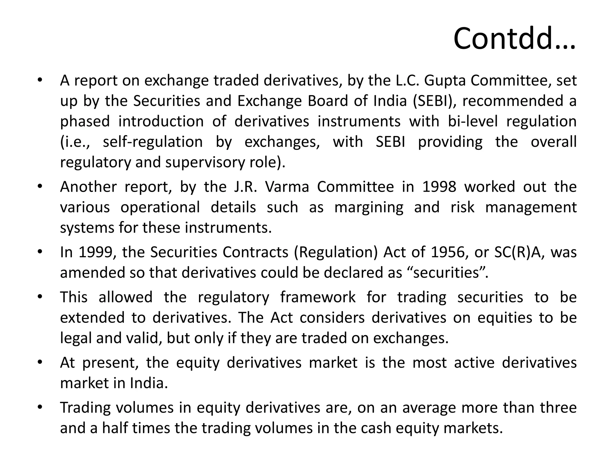 Contdd…
• A report on exchange traded derivatives, by the L.C. Gupta Committee, set
up by the Securities and Exchange Board of India (SEBI), recommended a
phased introduction of derivatives instruments with bi-level regulation
(i.e., self-regulation by exchanges, with SEBI providing the overall
regulatory and supervisory role).
• Another report, by the J.R. Varma Committee in 1998 worked out the
various operational details such as margining and risk management
systems for these instruments.
• In 1999, the Securities Contracts (Regulation) Act of 1956, or SC(R)A, was
amended so that derivatives could be declared as “securities”.
• This allowed the regulatory framework for trading securities to be
extended to derivatives. The Act considers derivatives on equities to be
legal and valid, but only if they are traded on exchanges.
• At present, the equity derivatives market is the most active derivatives
market in India.
• Trading volumes in equity derivatives are, on an average more than three
and a half times the trading volumes in the cash equity markets.
 