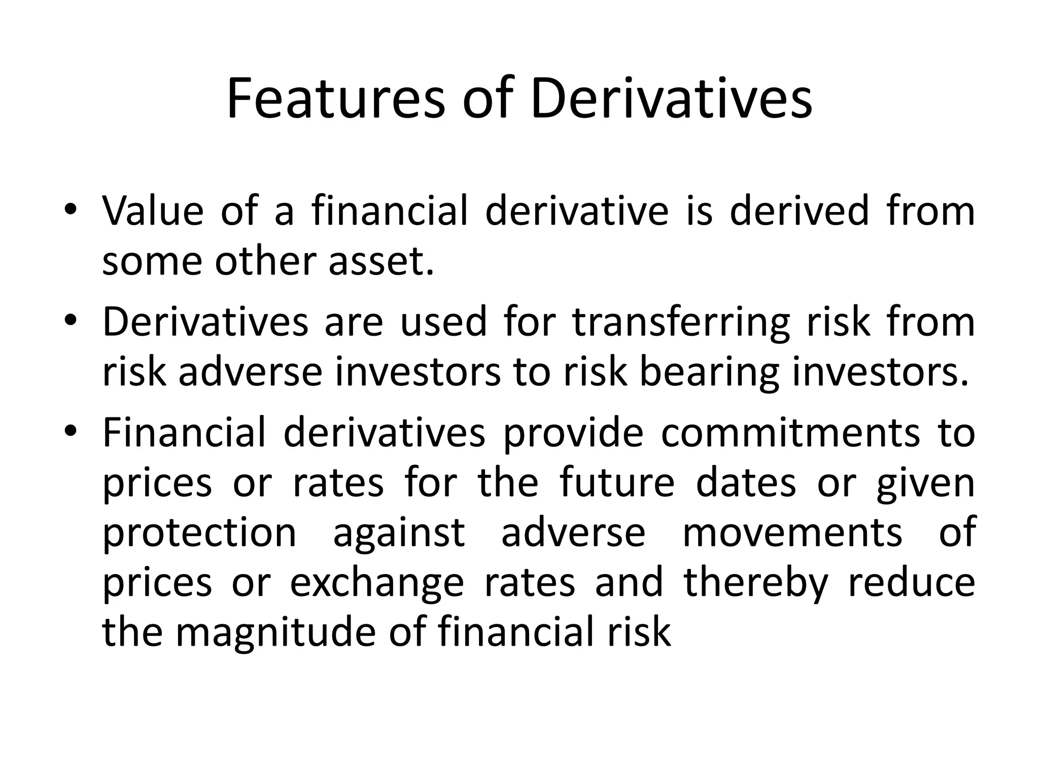 Features of Derivatives
• Value of a financial derivative is derived from
some other asset.
• Derivatives are used for transferring risk from
risk adverse investors to risk bearing investors.
• Financial derivatives provide commitments to
prices or rates for the future dates or given
protection against adverse movements of
prices or exchange rates and thereby reduce
the magnitude of financial risk
 