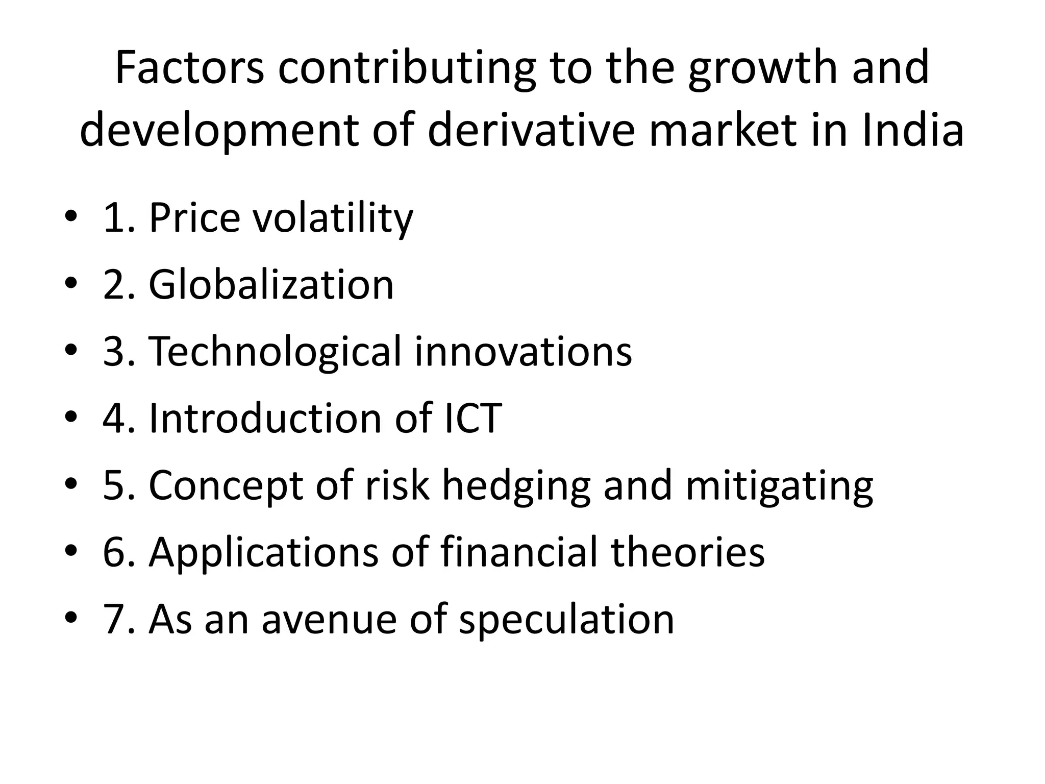 Factors contributing to the growth and
development of derivative market in India
• 1. Price volatility
• 2. Globalization
• 3. Technological innovations
• 4. Introduction of ICT
• 5. Concept of risk hedging and mitigating
• 6. Applications of financial theories
• 7. As an avenue of speculation
 