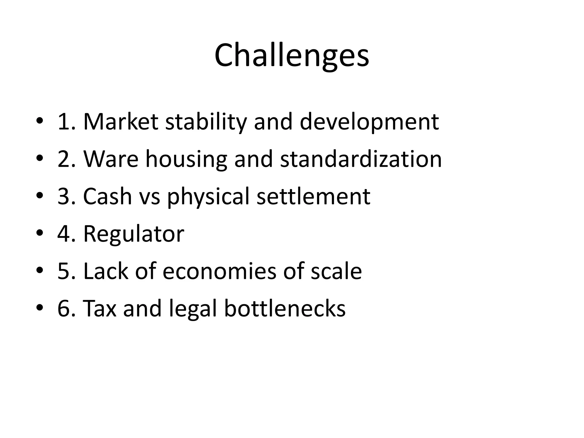Challenges
• 1. Market stability and development
• 2. Ware housing and standardization
• 3. Cash vs physical settlement
• 4. Regulator
• 5. Lack of economies of scale
• 6. Tax and legal bottlenecks
 