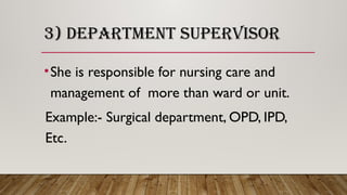 3) DEPARTMENT SUPERVISOR
•She is responsible for nursing care and
management of more than ward or unit.
Example:- Surgical department, OPD, IPD,
Etc.
 