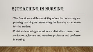 5)TEACHING IN NURSING
• The Functions and Responsibility of teacher in nursing are
planning, teaching and supervising the learning experiences
for the student.
• Positions in nursing education are clinical instructor, tutor,
senior tutor, lecture and associate professor and professor
in nursing.
 