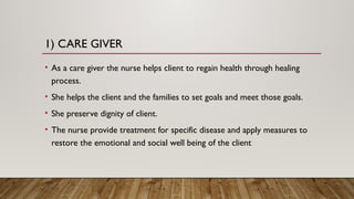 1) CARE GIVER
• As a care giver the nurse helps client to regain health through healing
process.
• She helps the client and the families to set goals and meet those goals.
• She preserve dignity of client.
• The nurse provide treatment for specific disease and apply measures to
restore the emotional and social well being of the client
 
