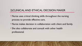 2)CLINICAL AND ETHICAL DECISION MAKER
• Nurse uses critical thinking skills throughout the nursing
process to provide effective care.
• Nurse makes decision in collaboration with client and family.
• She also collaborate and consult with other health
professional.
 