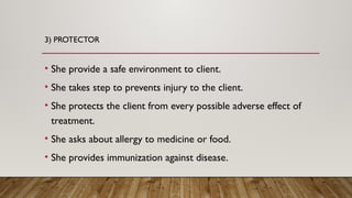 3) PROTECTOR
• She provide a safe environment to client.
• She takes step to prevents injury to the client.
• She protects the client from every possible adverse effect of
treatment.
• She asks about allergy to medicine or food.
• She provides immunization against disease.
 
