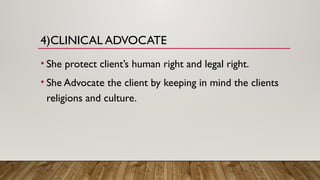 4)CLINICAL ADVOCATE
• She protect client’s human right and legal right.
• She Advocate the client by keeping in mind the clients
religions and culture.
 