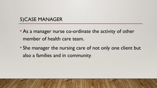 5)CASE MANAGER
• As a manager nurse co-ordinate the activity of other
member of health care team.
• She manager the nursing care of not only one client but
also a families and in community.
 