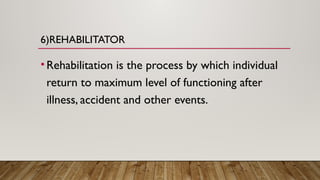6)REHABILITATOR
•Rehabilitation is the process by which individual
return to maximum level of functioning after
illness, accident and other events.
 