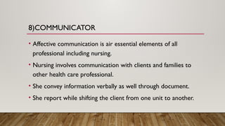 8)COMMUNICATOR
• Affective communication is air essential elements of all
professional including nursing.
• Nursing involves communication with clients and families to
other health care professional.
• She convey information verbally as well through document.
• She report while shifting the client from one unit to another.
 