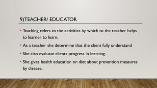9)TEACHER/ EDUCATOR
• Teaching refers to the activities by which to the teacher helps
to learner to learn.
• As a teacher she determine that the client fully understand
• She also evaluate clients progress in learning.
• She gives health education on diet about prevention measures
by disease.
 