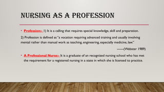 NURSING AS A PROFESSION
• Profession:- 1) It is a calling that requires special knowledge, skill and preparation.
2) Profession is defined as “a vocation requiring advanced training and usually involving
mental rather than manual work as teaching, engineering, especially medicine, law.”
------(Webster 1989)
• A Professional Nurse:- It is a graduate of an recognized nursing school who has met
the requirement for a registered nursing in a state in which she is licensed to practice.
 