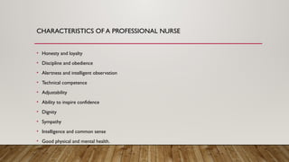 CHARACTERISTICS OF A PROFESSIONAL NURSE
• Honesty and loyalty
• Discipline and obedience
• Alertness and intelligent observation
• Technical competence
• Adjustability
• Ability to inspire confidence
• Dignity
• Sympathy
• Intelligence and common sense
• Good physical and mental health.
 
