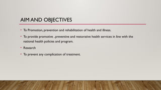 AIM AND OBJECTIVES
• To Promotion, prevention and rehabilitation of health and illness.
• To provide promotive , preventive and restorative health services in line with the
national health policies and program.
• Research
• To prevent any complication of treatment.
 