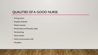 QUALITIES OF A GOOD NURSE
• Caring nature
• Empathic Attitude
• Detail oriented
• Emotionally and Physically stable
• Hardworking
• Quick thinker
• Good communication skill
• Discipline.
 