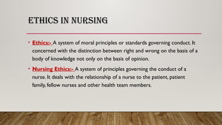 ETHICS IN NURSING
• Ethics:- A system of moral principles or standards governing conduct. It
concerned with the distinction between right and wrong on the basis of a
body of knowledge not only on the basis of opinion.
• Nursing Ethics:- A system of principles governing the conduct of a
nurse. It deals with the relationship of a nurse to the patient, patient
family, fellow nurses and other health team members.
 