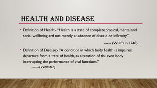 HEALTH AND DISEASE
• Definition of Health:- “Health is a state of complete physical, mental and
social wellbeing and not merely an absence of disease or infirmity.”
------ (WHO in 1948)
• Definition of Disease:- “A condition in which body health is impaired,
departure from a state of health, an alteration of the even body
interrupting the performance of vital functions.”
------(Webster)
 