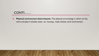CONTI……
4. Physical environment determinants:- The physical surroundings in which we live,
work and play. It includes water, air, housing, roads, climate, work environment.
 