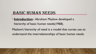 BASIC HUMAN NEEDS
• Introduction:- Abraham Maslow developed a
hierarchy of basic human needs(1968).
Maslow’s hierarchy of need is a model that nurses use to
understand the interrelationships of basic human needs.
 
