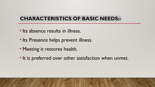 CHARACTERISTICS OF BASIC NEEDS:-
• Its absence results in illness.
• Its Presence helps prevent illness.
• Meeting it restores health.
• It is preferred over other satisfaction when unmet.
 