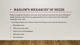• MASLOW’S HIERARCHY OF NEEDS
Maslow arranged the hierarchy to show that certain needs are more basic than others.Although all
people having the needs all the time, people generally strive to meet certain of the needs before
attending to other needs.
• According to Maslow, the 5 levels of motives from bottom to the top of the hierarchy are:-
1. Physiological need
2. Safety and security needs
3. Need for love and belongingness.
4. Self-esteem needs
5. Self actualization.
 