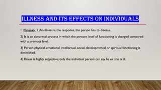ILLNESS AND ITS EFFECTS ON INDIVIDUALS
• Illness:- 1)An illness is the response, the person has to disease.
2) It is an abnormal process in which the persons level of functioning is changed compared
with a previous level.
3) Person physical, emotional, intellectual, social, developmental or spiritual functioning is
diminished.
4) Illness is highly subjective; only the individual person can say he or she is ill.
 