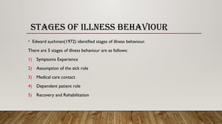 STAGES OF ILLNESS BEHAVIOUR
• Edward suchman(1972) identified stages of illness behaviour.
There are 5 stages of illness behaviour are as follows:
1) Symptoms Experience
2) Assumption of the sick role
3) Medical care contact
4) Dependent patient role
5) Recovery and Rehabilitation
 