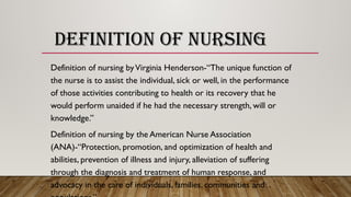 DEFINITION OF NURSING
Definition of nursing byVirginia Henderson-“The unique function of
the nurse is to assist the individual, sick or well, in the performance
of those activities contributing to health or its recovery that he
would perform unaided if he had the necessary strength, will or
knowledge.”
Definition of nursing by the American Nurse Association
(ANA)-“Protection, promotion, and optimization of health and
abilities, prevention of illness and injury, alleviation of suffering
through the diagnosis and treatment of human response, and
advocacy in the care of individuals, families, communities and
 