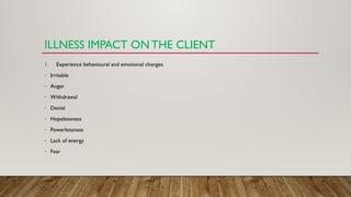ILLNESS IMPACT ON THE CLIENT
1. Experience behavioural and emotional changes
- Irritable
- Anger
- Withdrawal
- Denial
- Hopelessness
- Powerlessness
- Lack of energy
- Fear
 