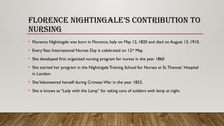 FLORENCE NIGHTINGALE’S CONTRIBUTION TO
NURSING
• Florence Nightingale was born in Florence, Italy on May 12, 1820 and died on August 13, 1910.
• EveryYear, International Nurses Day is celebrated on 12th
May.
• She developed first organized nursing program for nurses in the year 1860
• She started her program in the Nightingale Training School for Nurses at St.Thomas’ Hospital
in London.
• SheVolunteered herself during Crimean War in the year 1853.
• She is knows as “Lady with the Lamp” for taking care of soldiers with lamp at night.
 