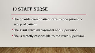 1) STAFF NURSE
•She provide direct patient care to one patient or
group of patient.
•She assist ward management and supervision.
•She is directly responsible to the ward supervisor.
 