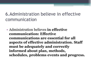 6.Administration believe in effective
communication
• Administration believes in effective
communication: Effective
communications are essential for all
aspects of effective administration. Staff
must be adequately and correctly
informed about plan, methods,
schedules, problems events and progress.
 