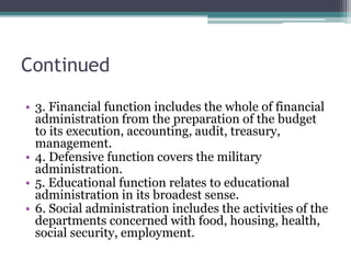 Continued
• 3. Financial function includes the whole of financial
administration from the preparation of the budget
to its execution, accounting, audit, treasury,
management.
• 4. Defensive function covers the military
administration.
• 5. Educational function relates to educational
administration in its broadest sense.
• 6. Social administration includes the activities of the
departments concerned with food, housing, health,
social security, employment.
 