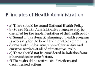 Principles of Health Administration
• a) There should be sound National Health Policy
• b) Sound Health Administrative structure may be
designed for the implementation of the health policy
• c) Sound and systematic planning of health program
is necessary for the benefit of the whole community
• d) There should be integration of preventive and
curative services at all administrative levels.
• e) There should not be considered in isolation from
other socioeconomic factors.
• f) There should be centralised directions and
decentralized actions.
 