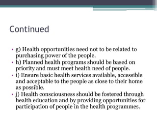 Continued
• g) Health opportunities need not to be related to
purchasing power of the people.
• h) Planned health programs should be based on
priority and must meet health need of people.
• i) Ensure basic health services available, accessible
and acceptable to the people as close to their home
as possible.
• j) Health consciousness should be fostered through
health education and by providing opportunities for
participation of people in the health programmes.
 