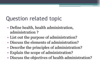 Question related topic
• Define health, health administration,
administration ?
• List out the purpose of administration?
• Discuss the elements of administration?
• Describe the principles of administration?
• Explain the scope of administration?
• Discuss the objectives of health administration?
 