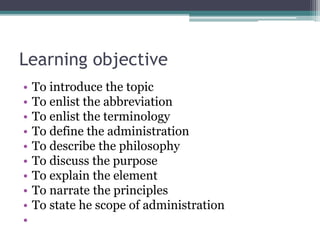 Learning objective
• To introduce the topic
• To enlist the abbreviation
• To enlist the terminology
• To define the administration
• To describe the philosophy
• To discuss the purpose
• To explain the element
• To narrate the principles
• To state he scope of administration
•
 
