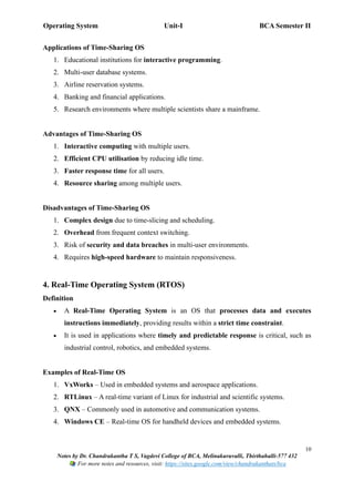 Operating System Unit-I BCA Semester II
10
Notes by Dr. Chandrakantha T S, Vagdevi College of BCA, Melinakuruvalli, Thirthahalli-577 432
For more notes and resources, visit: https://sites.google.com/view/chandrakanthats/bca
Applications of Time-Sharing OS
1. Educational institutions for interactive programming.
2. Multi-user database systems.
3. Airline reservation systems.
4. Banking and financial applications.
5. Research environments where multiple scientists share a mainframe.
Advantages of Time-Sharing OS
1. Interactive computing with multiple users.
2. Efficient CPU utilisation by reducing idle time.
3. Faster response time for all users.
4. Resource sharing among multiple users.
Disadvantages of Time-Sharing OS
1. Complex design due to time-slicing and scheduling.
2. Overhead from frequent context switching.
3. Risk of security and data breaches in multi-user environments.
4. Requires high-speed hardware to maintain responsiveness.
4. Real-Time Operating System (RTOS)
Definition
• A Real-Time Operating System is an OS that processes data and executes
instructions immediately, providing results within a strict time constraint.
• It is used in applications where timely and predictable response is critical, such as
industrial control, robotics, and embedded systems.
Examples of Real-Time OS
1. VxWorks – Used in embedded systems and aerospace applications.
2. RTLinux – A real-time variant of Linux for industrial and scientific systems.
3. QNX – Commonly used in automotive and communication systems.
4. Windows CE – Real-time OS for handheld devices and embedded systems.
 