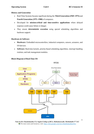 Operating System Unit-I BCA Semester II
11
Notes by Dr. Chandrakantha T S, Vagdevi College of BCA, Melinakuruvalli, Thirthahalli-577 432
For more notes and resources, visit: https://sites.google.com/view/chandrakanthats/bca
History and Generation
• Real-Time Systems became significant during the Third Generation (1965–1971) and
Fourth Generation (1971–1980) of computers.
• Developed for mission-critical and time-sensitive applications where delayed
response could cause failure or danger.
• They ensure deterministic execution using special scheduling algorithms and
hardware support.
Hardware & Software
• Hardware: Embedded microcontrollers, industrial computers, sensors, actuators, and
I/O devices.
• Software: Real-time kernels, priority-based scheduling algorithms, interrupt handling
routines, and task management modules.
Block Diagram of Real-Time OS
 