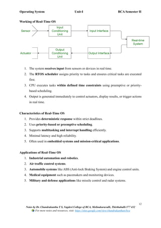 Operating System Unit-I BCA Semester II
12
Notes by Dr. Chandrakantha T S, Vagdevi College of BCA, Melinakuruvalli, Thirthahalli-577 432
For more notes and resources, visit: https://sites.google.com/view/chandrakanthats/bca
Working of Real-Time OS
1. The system receives input from sensors or devices in real time.
2. The RTOS scheduler assigns priority to tasks and ensures critical tasks are executed
first.
3. CPU executes tasks within defined time constraints using preemptive or priority-
based scheduling.
4. Output is generated immediately to control actuators, display results, or trigger actions
in real time.
Characteristics of Real-Time OS
1. Provides deterministic response within strict deadlines.
2. Uses priority-based or preemptive scheduling.
3. Supports multitasking and interrupt handling efficiently.
4. Minimal latency and high reliability.
5. Often used in embedded systems and mission-critical applications.
Applications of Real-Time OS
1. Industrial automation and robotics.
2. Air traffic control systems.
3. Automobile systems like ABS (Anti-lock Braking System) and engine control units.
4. Medical equipment such as pacemakers and monitoring devices.
5. Military and defense applications like missile control and radar systems.
 
