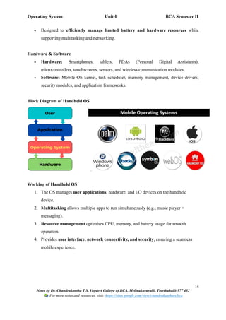 Operating System Unit-I BCA Semester II
14
Notes by Dr. Chandrakantha T S, Vagdevi College of BCA, Melinakuruvalli, Thirthahalli-577 432
For more notes and resources, visit: https://sites.google.com/view/chandrakanthats/bca
• Designed to efficiently manage limited battery and hardware resources while
supporting multitasking and networking.
Hardware & Software
• Hardware: Smartphones, tablets, PDAs (Personal Digital Assistants),
microcontrollers, touchscreens, sensors, and wireless communication modules.
• Software: Mobile OS kernel, task scheduler, memory management, device drivers,
security modules, and application frameworks.
Block Diagram of Handheld OS
Working of Handheld OS
1. The OS manages user applications, hardware, and I/O devices on the handheld
device.
2. Multitasking allows multiple apps to run simultaneously (e.g., music player +
messaging).
3. Resource management optimises CPU, memory, and battery usage for smooth
operation.
4. Provides user interface, network connectivity, and security, ensuring a seamless
mobile experience.
 