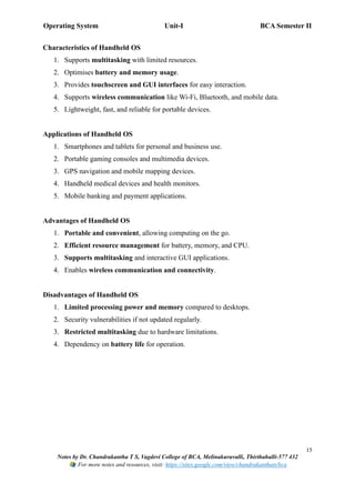 Operating System Unit-I BCA Semester II
15
Notes by Dr. Chandrakantha T S, Vagdevi College of BCA, Melinakuruvalli, Thirthahalli-577 432
For more notes and resources, visit: https://sites.google.com/view/chandrakanthats/bca
Characteristics of Handheld OS
1. Supports multitasking with limited resources.
2. Optimises battery and memory usage.
3. Provides touchscreen and GUI interfaces for easy interaction.
4. Supports wireless communication like Wi-Fi, Bluetooth, and mobile data.
5. Lightweight, fast, and reliable for portable devices.
Applications of Handheld OS
1. Smartphones and tablets for personal and business use.
2. Portable gaming consoles and multimedia devices.
3. GPS navigation and mobile mapping devices.
4. Handheld medical devices and health monitors.
5. Mobile banking and payment applications.
Advantages of Handheld OS
1. Portable and convenient, allowing computing on the go.
2. Efficient resource management for battery, memory, and CPU.
3. Supports multitasking and interactive GUI applications.
4. Enables wireless communication and connectivity.
Disadvantages of Handheld OS
1. Limited processing power and memory compared to desktops.
2. Security vulnerabilities if not updated regularly.
3. Restricted multitasking due to hardware limitations.
4. Dependency on battery life for operation.
 